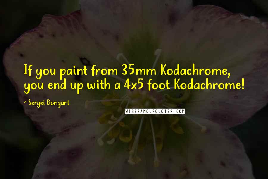 Sergei Bongart Quotes: If you paint from 35mm Kodachrome, you end up with a 4x5 foot Kodachrome!