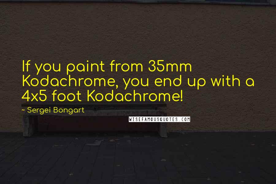 Sergei Bongart Quotes: If you paint from 35mm Kodachrome, you end up with a 4x5 foot Kodachrome!