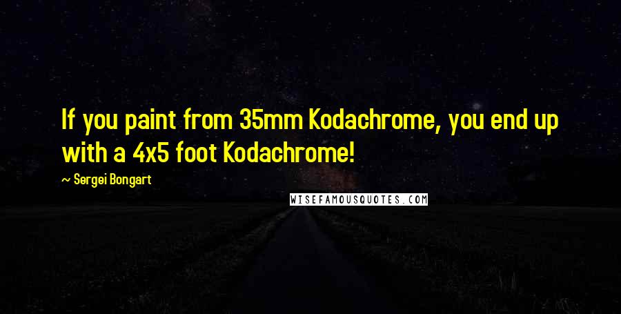 Sergei Bongart Quotes: If you paint from 35mm Kodachrome, you end up with a 4x5 foot Kodachrome!