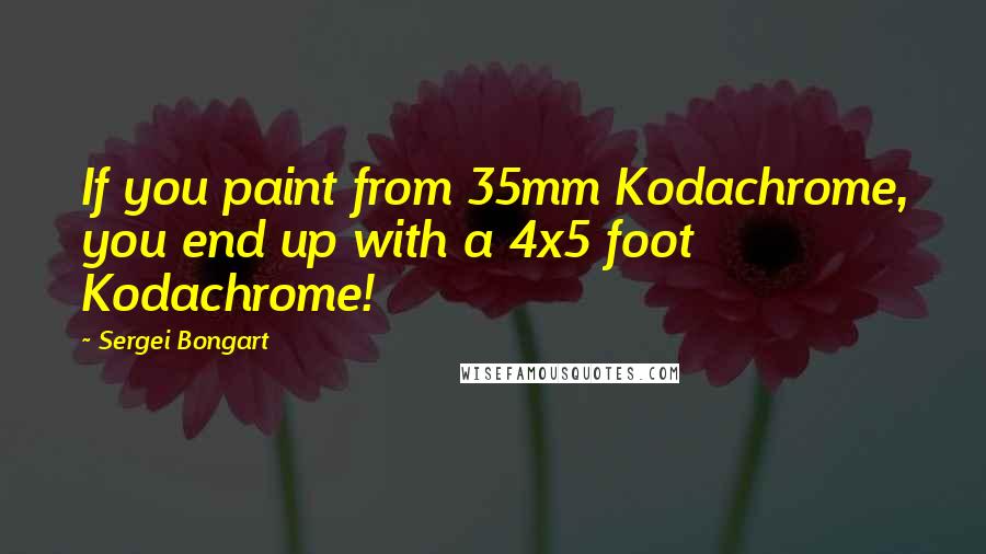 Sergei Bongart Quotes: If you paint from 35mm Kodachrome, you end up with a 4x5 foot Kodachrome!