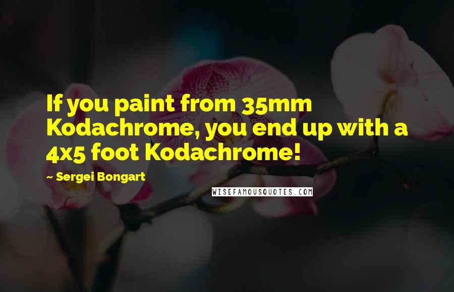 Sergei Bongart Quotes: If you paint from 35mm Kodachrome, you end up with a 4x5 foot Kodachrome!