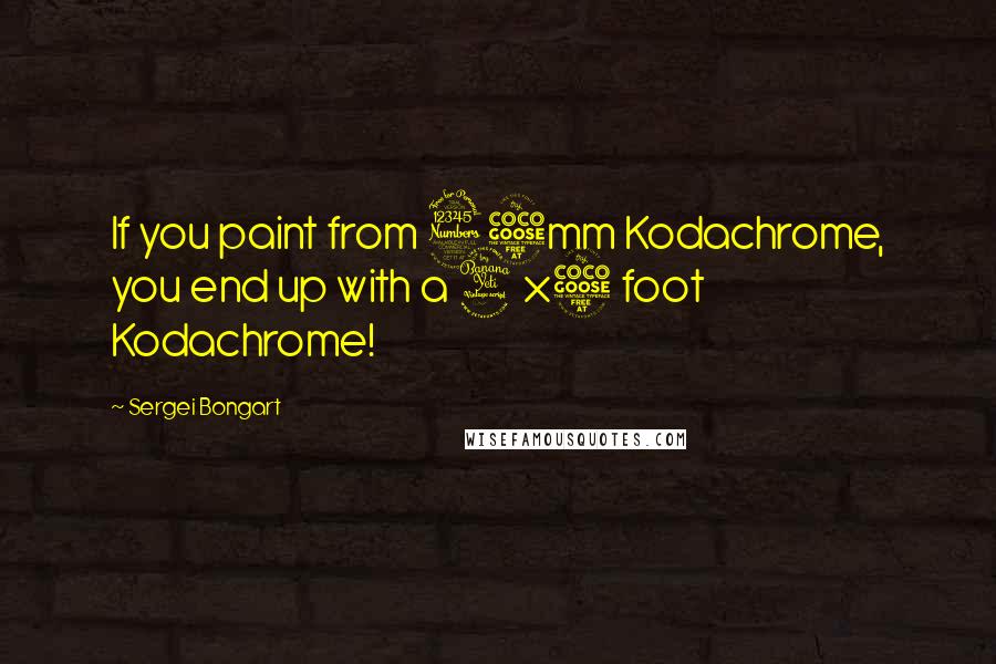 Sergei Bongart Quotes: If you paint from 35mm Kodachrome, you end up with a 4x5 foot Kodachrome!