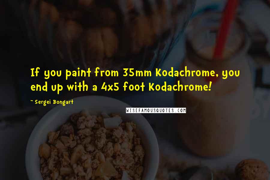 Sergei Bongart Quotes: If you paint from 35mm Kodachrome, you end up with a 4x5 foot Kodachrome!