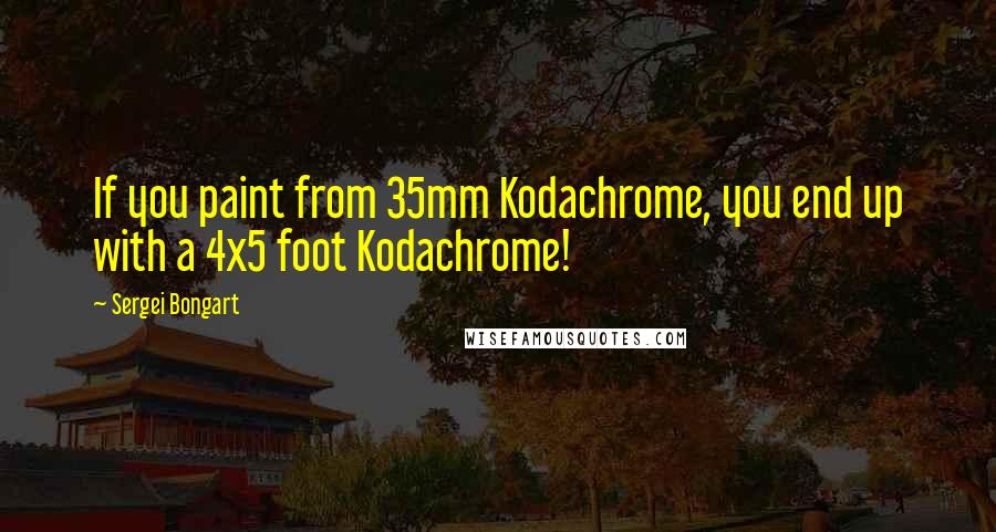 Sergei Bongart Quotes: If you paint from 35mm Kodachrome, you end up with a 4x5 foot Kodachrome!