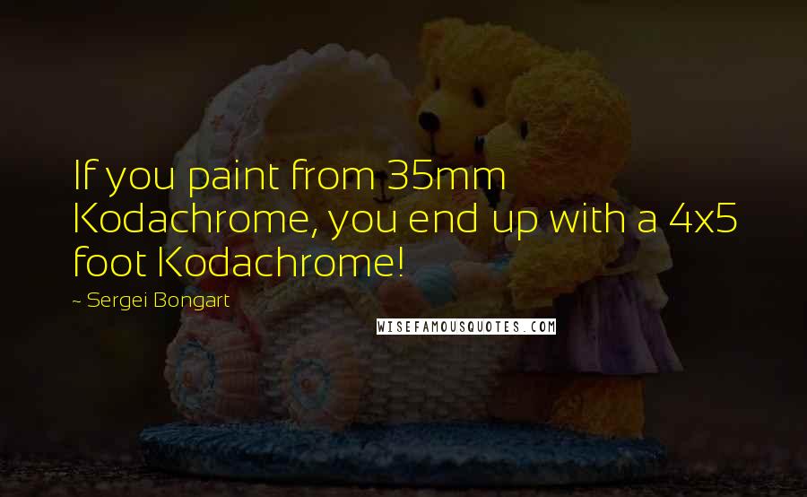 Sergei Bongart Quotes: If you paint from 35mm Kodachrome, you end up with a 4x5 foot Kodachrome!