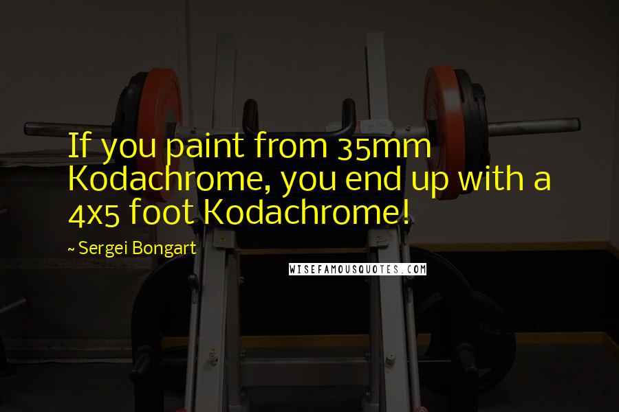 Sergei Bongart Quotes: If you paint from 35mm Kodachrome, you end up with a 4x5 foot Kodachrome!