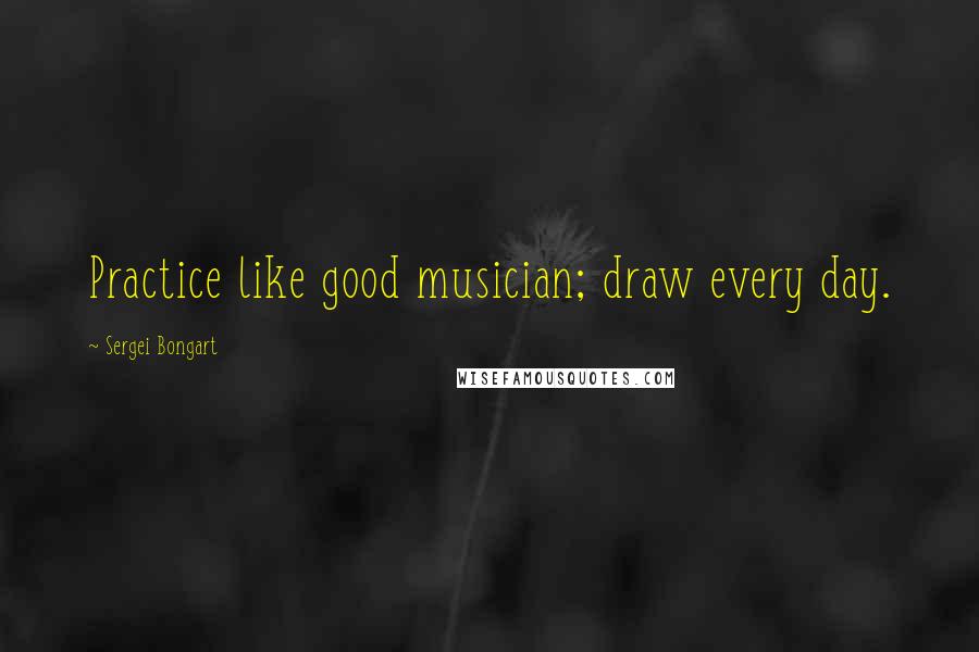 Sergei Bongart Quotes: Practice like good musician; draw every day.