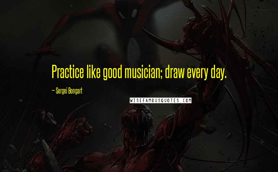 Sergei Bongart Quotes: Practice like good musician; draw every day.