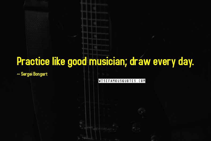 Sergei Bongart Quotes: Practice like good musician; draw every day.