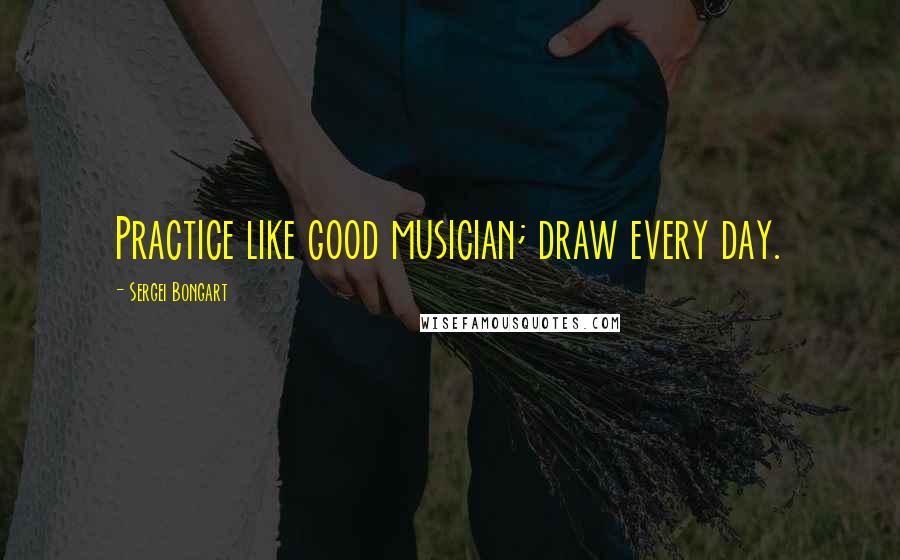 Sergei Bongart Quotes: Practice like good musician; draw every day.