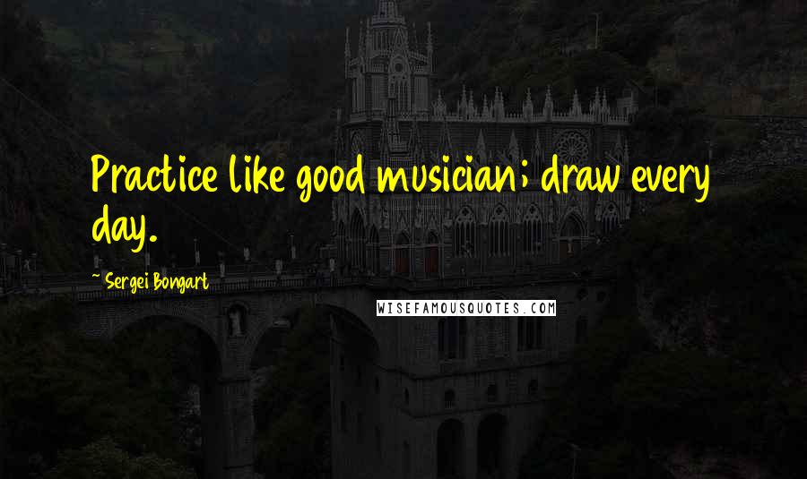 Sergei Bongart Quotes: Practice like good musician; draw every day.