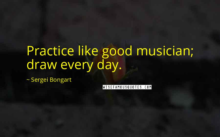 Sergei Bongart Quotes: Practice like good musician; draw every day.