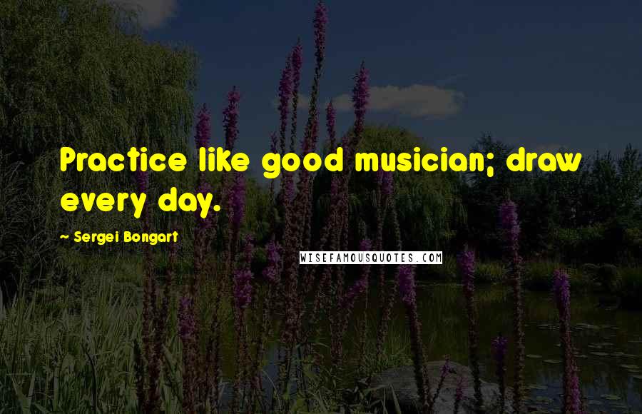 Sergei Bongart Quotes: Practice like good musician; draw every day.