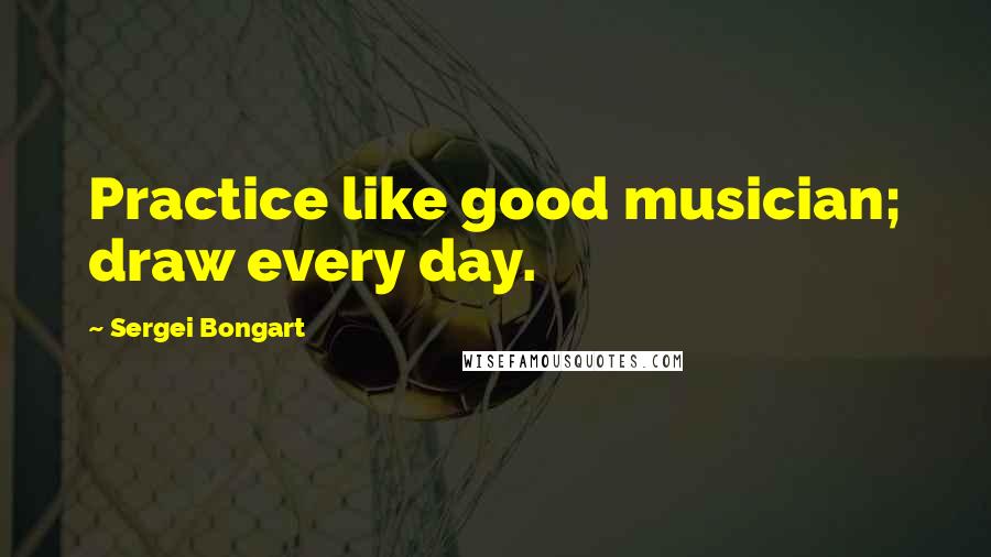 Sergei Bongart Quotes: Practice like good musician; draw every day.