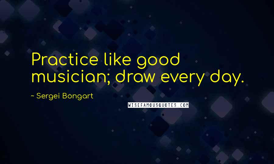 Sergei Bongart Quotes: Practice like good musician; draw every day.