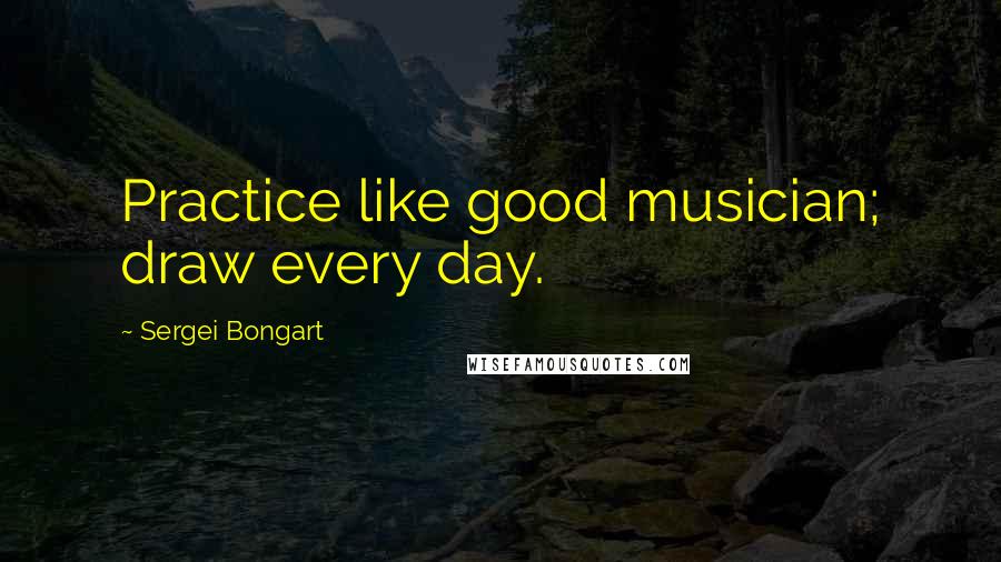Sergei Bongart Quotes: Practice like good musician; draw every day.