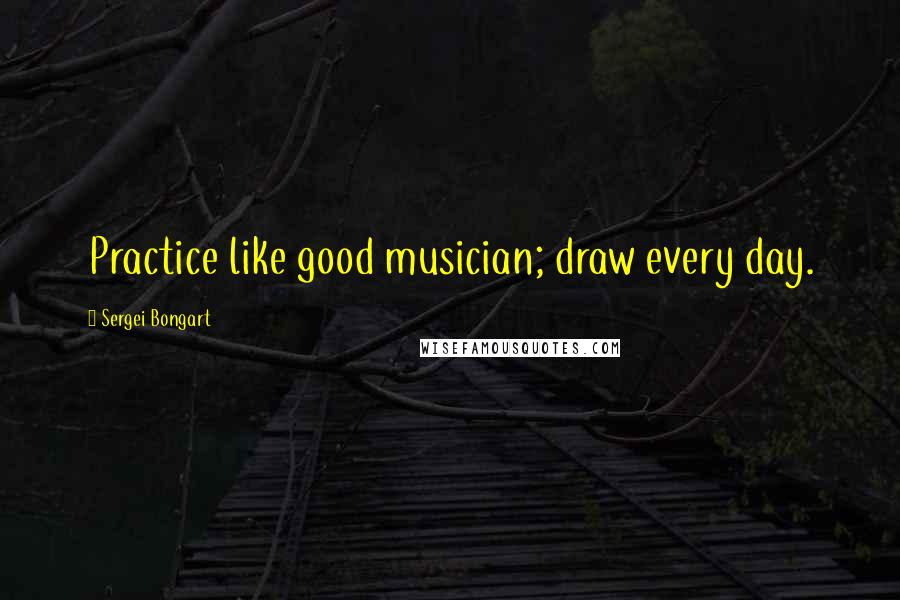 Sergei Bongart Quotes: Practice like good musician; draw every day.