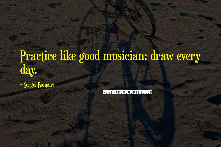 Sergei Bongart Quotes: Practice like good musician; draw every day.