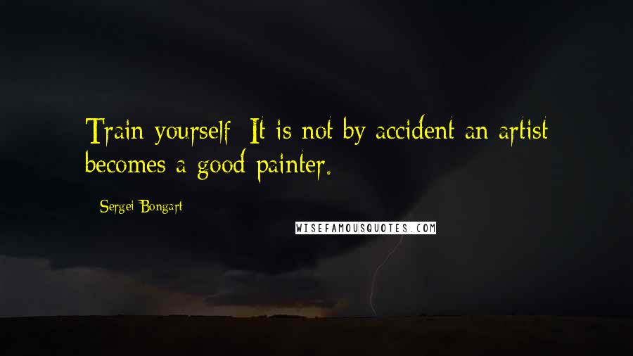 Sergei Bongart Quotes: Train yourself: It is not by accident an artist becomes a good painter.