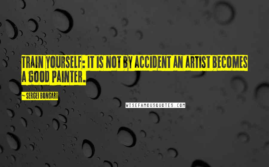 Sergei Bongart Quotes: Train yourself: It is not by accident an artist becomes a good painter.