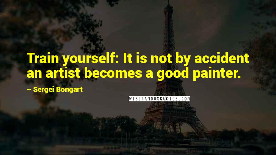 Sergei Bongart Quotes: Train yourself: It is not by accident an artist becomes a good painter.