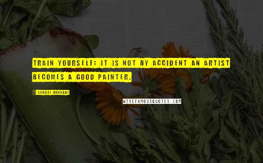 Sergei Bongart Quotes: Train yourself: It is not by accident an artist becomes a good painter.