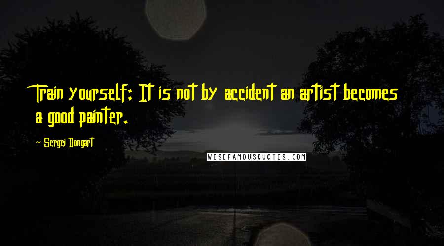 Sergei Bongart Quotes: Train yourself: It is not by accident an artist becomes a good painter.