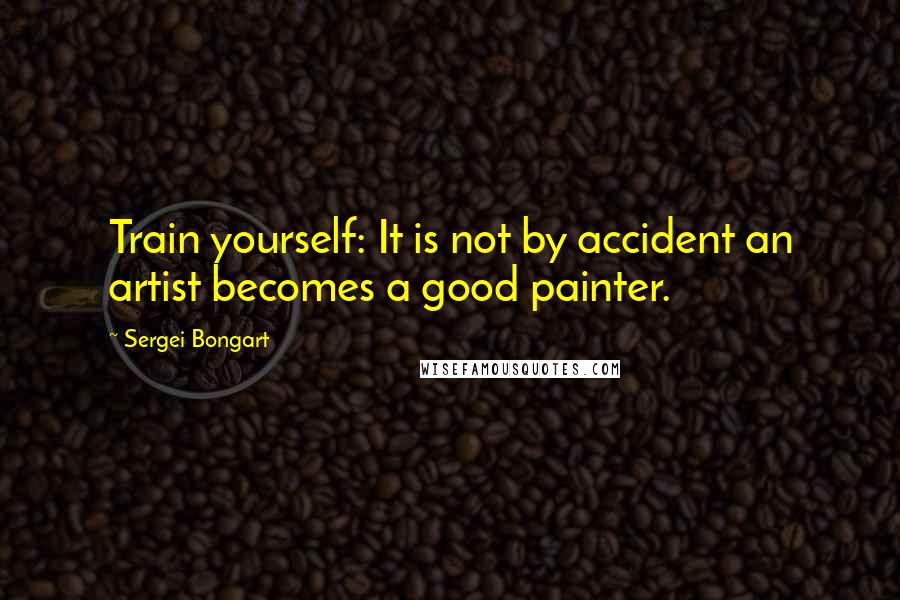 Sergei Bongart Quotes: Train yourself: It is not by accident an artist becomes a good painter.