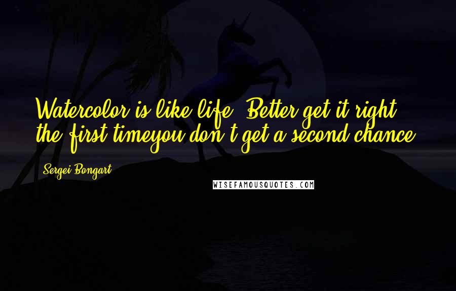 Sergei Bongart Quotes: Watercolor is like life. Better get it right the first timeyou don't get a second chance!