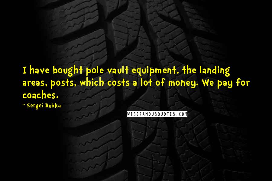 Sergei Bubka Quotes: I have bought pole vault equipment, the landing areas, posts, which costs a lot of money. We pay for coaches.