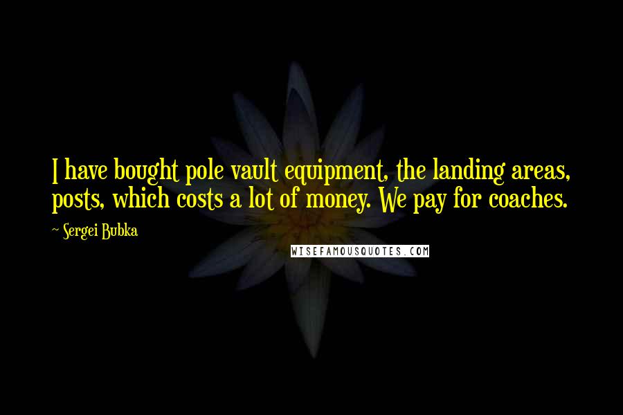 Sergei Bubka Quotes: I have bought pole vault equipment, the landing areas, posts, which costs a lot of money. We pay for coaches.