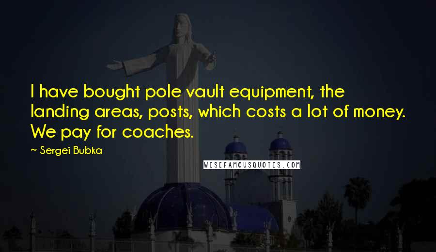 Sergei Bubka Quotes: I have bought pole vault equipment, the landing areas, posts, which costs a lot of money. We pay for coaches.