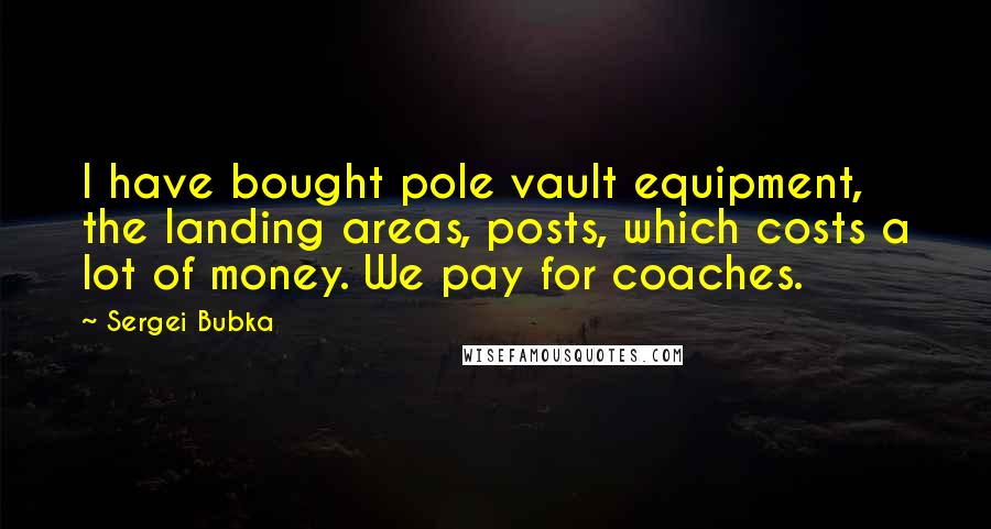 Sergei Bubka Quotes: I have bought pole vault equipment, the landing areas, posts, which costs a lot of money. We pay for coaches.