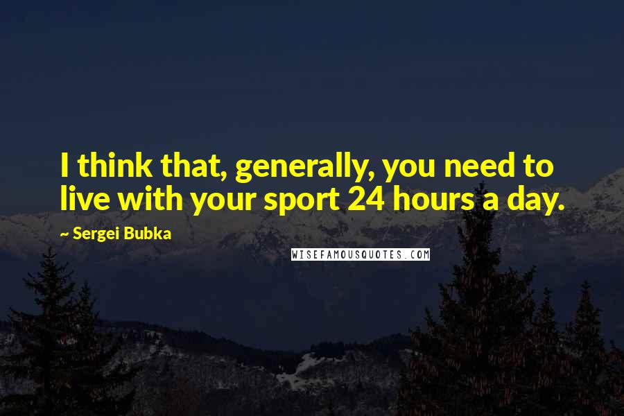 Sergei Bubka Quotes: I think that, generally, you need to live with your sport 24 hours a day.