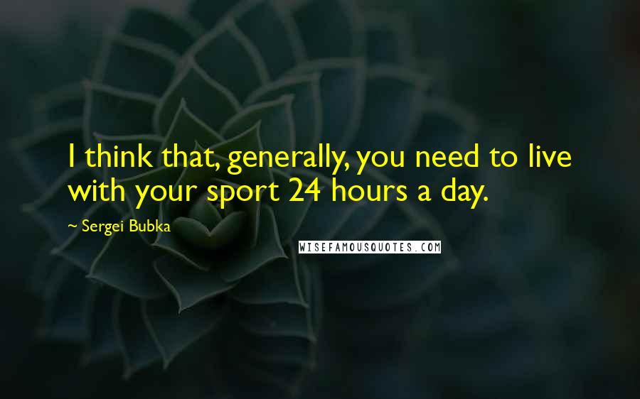 Sergei Bubka Quotes: I think that, generally, you need to live with your sport 24 hours a day.