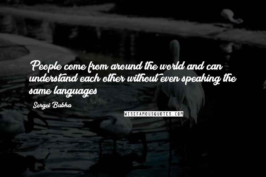 Sergei Bubka Quotes: People come from around the world and can understand each other without even speaking the same languages!