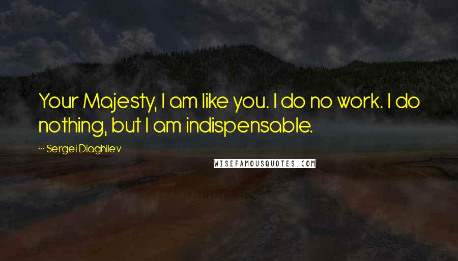 Sergei Diaghilev Quotes: Your Majesty, I am like you. I do no work. I do nothing, but I am indispensable.