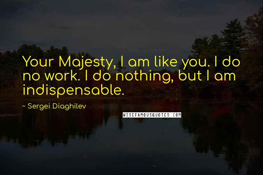 Sergei Diaghilev Quotes: Your Majesty, I am like you. I do no work. I do nothing, but I am indispensable.