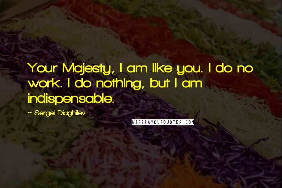 Sergei Diaghilev Quotes: Your Majesty, I am like you. I do no work. I do nothing, but I am indispensable.