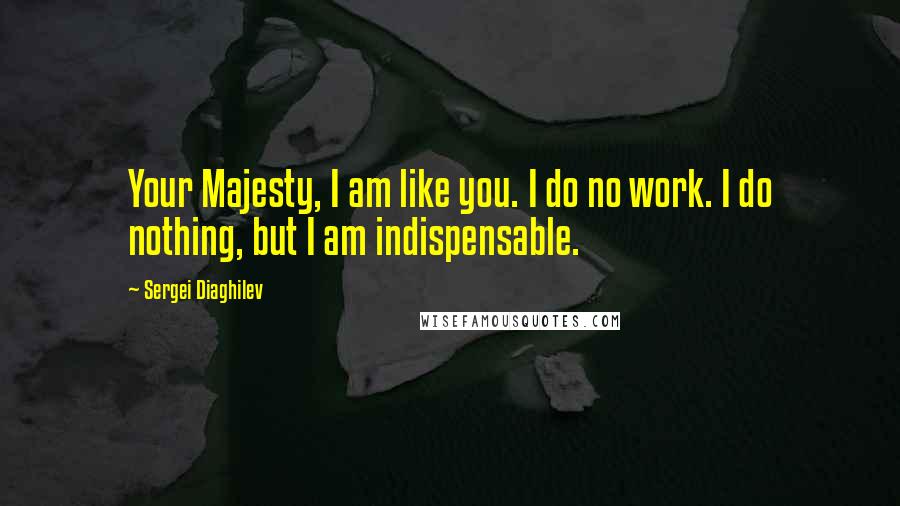 Sergei Diaghilev Quotes: Your Majesty, I am like you. I do no work. I do nothing, but I am indispensable.