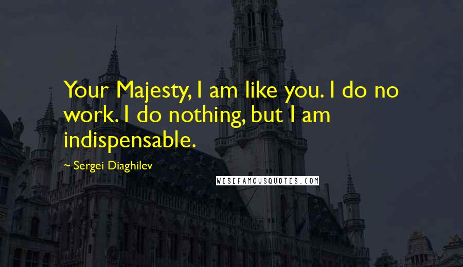 Sergei Diaghilev Quotes: Your Majesty, I am like you. I do no work. I do nothing, but I am indispensable.