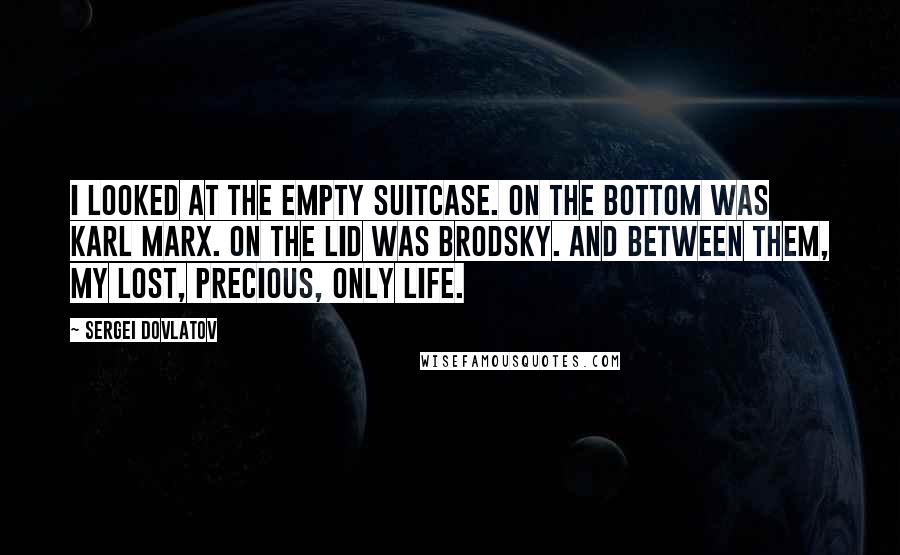 Sergei Dovlatov Quotes: I looked at the empty suitcase. On the bottom was Karl Marx. On the lid was Brodsky. And between them, my lost, precious, only life.