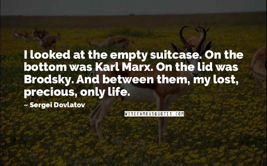 Sergei Dovlatov Quotes: I looked at the empty suitcase. On the bottom was Karl Marx. On the lid was Brodsky. And between them, my lost, precious, only life.