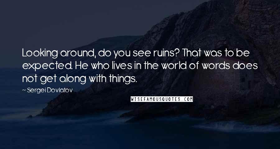 Sergei Dovlatov Quotes: Looking around, do you see ruins? That was to be expected. He who lives in the world of words does not get along with things.