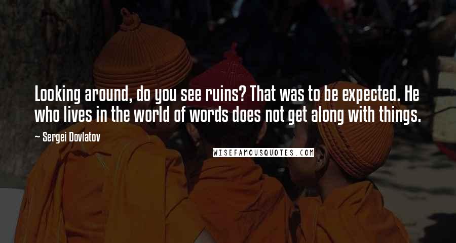 Sergei Dovlatov Quotes: Looking around, do you see ruins? That was to be expected. He who lives in the world of words does not get along with things.