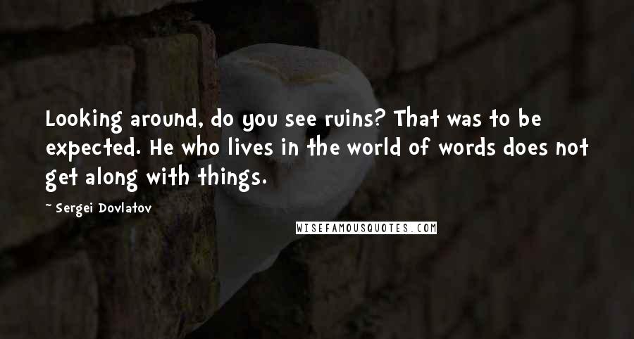 Sergei Dovlatov Quotes: Looking around, do you see ruins? That was to be expected. He who lives in the world of words does not get along with things.