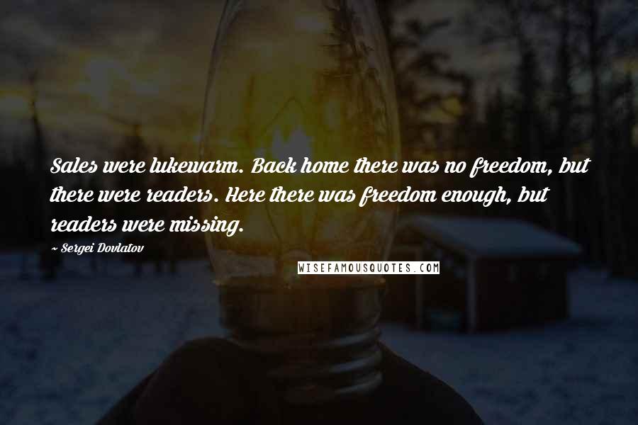 Sergei Dovlatov Quotes: Sales were lukewarm. Back home there was no freedom, but there were readers. Here there was freedom enough, but readers were missing.