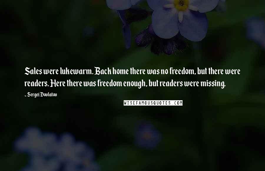 Sergei Dovlatov Quotes: Sales were lukewarm. Back home there was no freedom, but there were readers. Here there was freedom enough, but readers were missing.