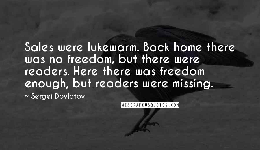 Sergei Dovlatov Quotes: Sales were lukewarm. Back home there was no freedom, but there were readers. Here there was freedom enough, but readers were missing.