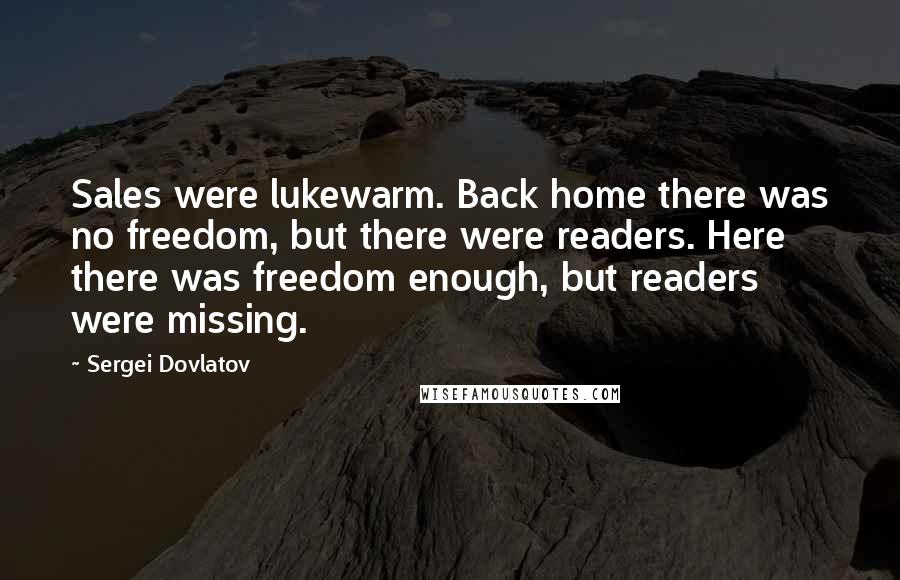 Sergei Dovlatov Quotes: Sales were lukewarm. Back home there was no freedom, but there were readers. Here there was freedom enough, but readers were missing.